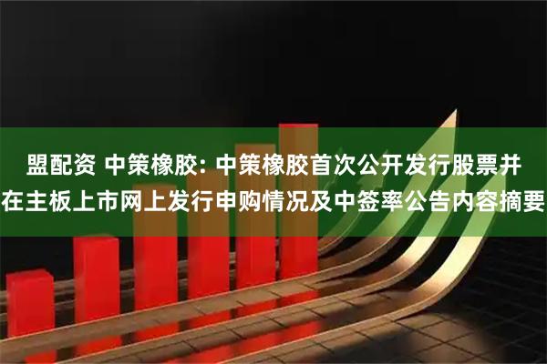 盟配资 中策橡胶: 中策橡胶首次公开发行股票并在主板上市网上发行申购情况及中签率公告内容摘要