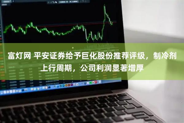 富灯网 平安证券给予巨化股份推荐评级，制冷剂上行周期，公司利润显著增厚