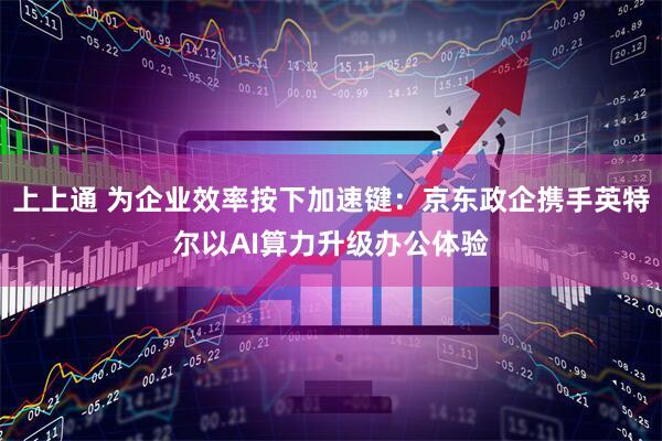 上上通 为企业效率按下加速键：京东政企携手英特尔以AI算力升级办公体验