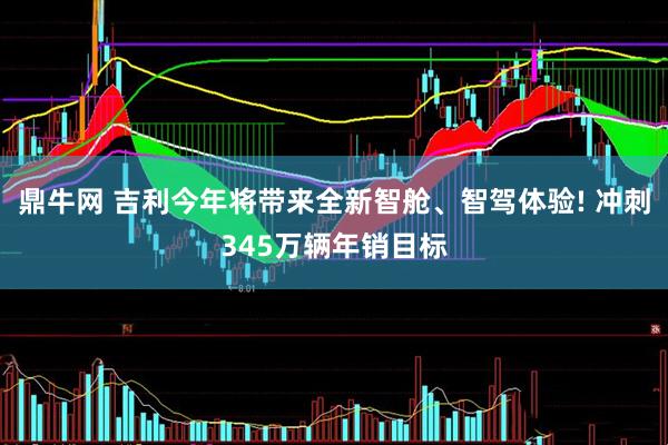 鼎牛网 吉利今年将带来全新智舱、智驾体验! 冲刺345万辆年销目标