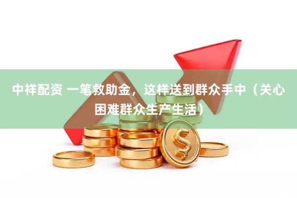 中祥配资 一笔救助金，这样送到群众手中（关心困难群众生产生活）