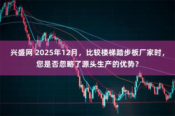 兴盛网 2025年12月，比较楼梯踏步板厂家时，您是否忽略了源头生产的优势？