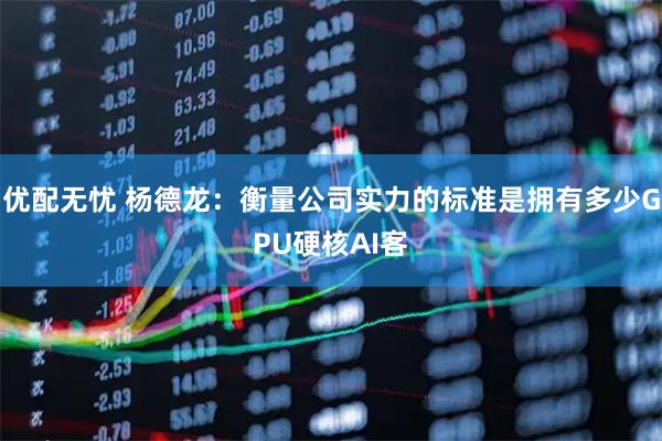 优配无忧 杨德龙：衡量公司实力的标准是拥有多少GPU硬核AI客