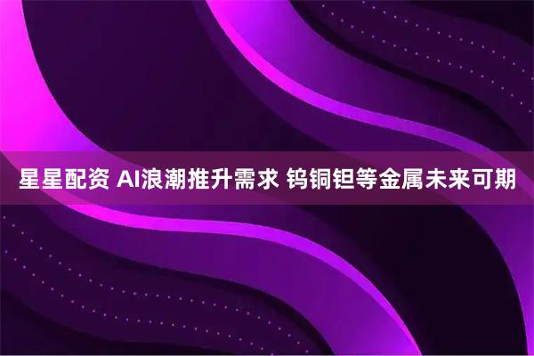 星星配资 AI浪潮推升需求 钨铜钽等金属未来可期