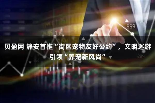 贝盈网 静安首推“街区宠物友好公约”，文明巡游引领“养宠新风尚”