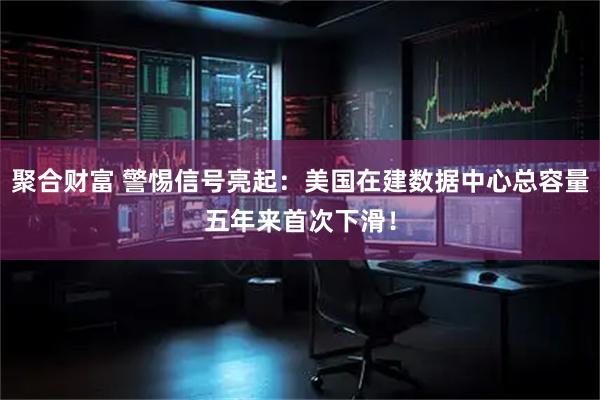 聚合财富 警惕信号亮起：美国在建数据中心总容量五年来首次下滑！