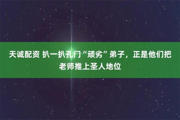 天诚配资 扒一扒孔门“顽劣”弟子，正是他们把老师推上圣人地位