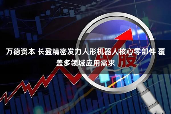 万德资本 长盈精密发力人形机器人核心零部件 覆盖多领域应用需求