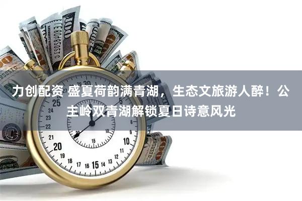 力创配资 盛夏荷韵满青湖，生态文旅游人醉！公主岭双青湖解锁夏日诗意风光
