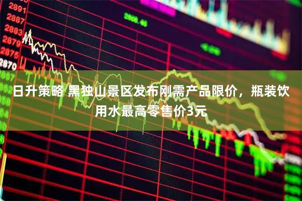 日升策略 黑独山景区发布刚需产品限价，瓶装饮用水最高零售价3元