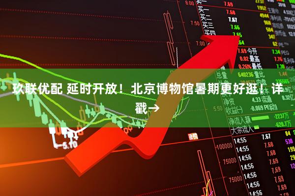 玖联优配 延时开放！北京博物馆暑期更好逛！详戳→